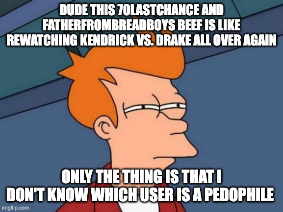 My Thoughts on the 70LastChance and FatherFromBreadBoys Beef | DUDE THIS 70LASTCHANCE AND FATHERFROMBREADBOYS BEEF IS LIKE REWATCHING KENDRICK VS. DRAKE ALL OVER AGAIN; ONLY THE THING IS THAT I DON'T KNOW WHICH USER IS A PEDOPHILE | image tagged in memes,futurama fry | made w/ Imgflip meme maker