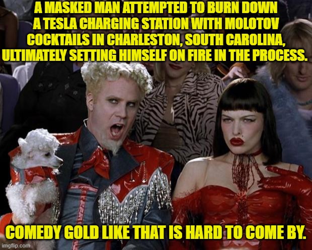 Yeah it's all leftist fun and games . . . until you set yourself ablaze. | A MASKED MAN ATTEMPTED TO BURN DOWN A TESLA CHARGING STATION WITH MOLOTOV COCKTAILS IN CHARLESTON, SOUTH CAROLINA, ULTIMATELY SETTING HIMSELF ON FIRE IN THE PROCESS. COMEDY GOLD LIKE THAT IS HARD TO COME BY. | image tagged in mugatu so hot right now | made w/ Imgflip meme maker