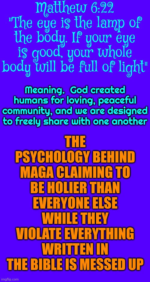 Hypocrisy is the act of claiming to have moral standards or beliefs that one doesn't actually follow or act upon | THE PSYCHOLOGY BEHIND MAGA CLAIMING TO BE HOLIER THAN EVERYONE ELSE WHILE THEY VIOLATE EVERYTHING WRITTEN IN THE BIBLE IS MESSED UP; Matthew 6:22
"The eye is the lamp of the body. If your eye is good, your whole body will be full of light"; Meaning.  God created humans for loving, peaceful community, and we are designed to freely share with one another | image tagged in conservative hypocrisy,hypocrites,hypocrisy,hypocrite,maga,memes | made w/ Imgflip meme maker