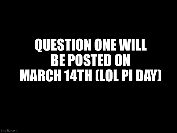 QUESTION ONE WILL BE POSTED ON MARCH 14TH (LOL PI DAY) | made w/ Imgflip meme maker