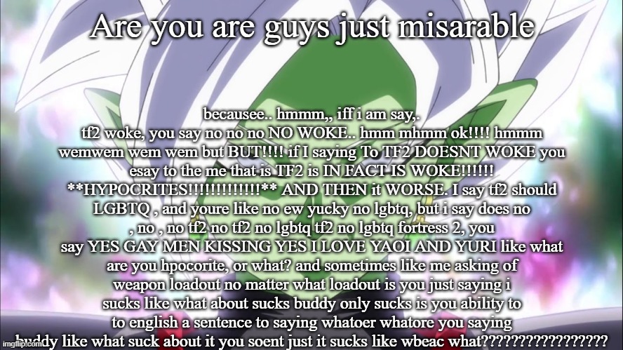 Zamasu | becausee.. hmmm,, iff i am say,. tf2 woke, you say no no no NO WOKE.. hmm mhmm ok!!!! hmmm wemwem wem wem but BUT!!!! if I saying To TF2 DOESNT WOKE you esay to the me that is TF2 is IN FACT IS WOKE!!!!!! **HYPOCRITES!!!!!!!!!!!!!** AND THEN it WORSE. I say tf2 should LGBTQ , and youre like no ew yucky no lgbtq, but i say does no , no , no tf2 no tf2 no lgbtq tf2 no lgbtq fortress 2, you say YES GAY MEN KISSING YES I LOVE YAOI AND YURI like what are you hpocorite, or what? and sometimes like me asking of weapon loadout no matter what loadout is you just saying i sucks like what about sucks buddy only sucks is you ability to to english a sentence to saying whatoer whatore you saying buddy like what suck about it you soent just it sucks like wbeac what????????????????? Are you are guys just misarable | image tagged in zamasu | made w/ Imgflip meme maker