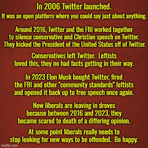 Looking for offense is not a virtue.  It does not make you a victim.  Victimhood is also not a virtue.  Just be happy instead. | In 2006 Twitter launched. It was an open platform where you could say just about anything. Around 2016, Twitter and the FBI worked together to silence conservative and Christian speech on Twitter.  They kicked the President of the United States off of Twitter. Conservatives left Twitter.  Leftists loved this, they no had facts getting in their way. In 2023 Elon Musk bought Twitter, fired the FBI and other "community standards" leftists and opened it back up to free speech once again. Now liberals are leaving in droves because between 2016 and 2023, they became scared to death of a differing opinion. At some point liberals really needs to stop looking for new ways to be offended.  Be happy. | image tagged in those who enjoy life are tired of those who do not,be the solution not the problem,you're not allowed to control other people | made w/ Imgflip meme maker