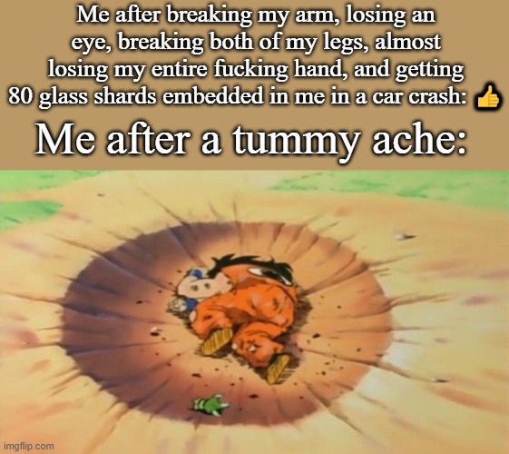 yamcha dead | Me after breaking my arm, losing an eye, breaking both of my legs, almost losing my entire fucking hand, and getting 80 glass shards embedded in me in a car crash: 👍; Me after a tummy ache: | image tagged in yamcha dead | made w/ Imgflip meme maker