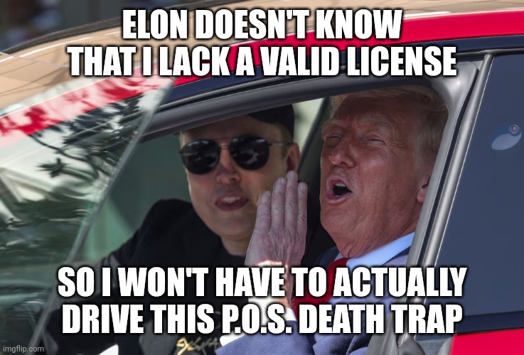 Trump helping a sinking brand out | ELON DOESN'T KNOW THAT I LACK A VALID LICENSE; SO I WON'T HAVE TO ACTUALLY DRIVE THIS P.O.S. DEATH TRAP | image tagged in trump elon musk get in loser tesla,elon musk,donald trump,maga,tesla | made w/ Imgflip meme maker