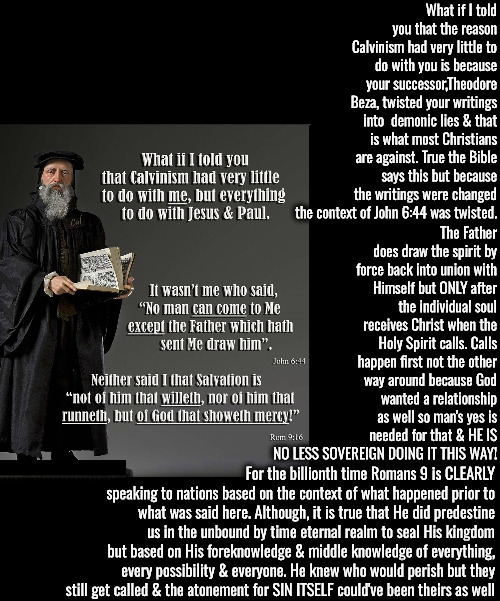 For The Billionth Time | What if I told you that the reason Calvinism had very little to do with you is because your successor,Theodore Beza, twisted your writings into  demonic lies & that is what most Christians are against. True the Bible says this but because the writings were changed the context of John 6:44 was twisted. The Father does draw the spirit by force back into union with Himself but ONLY after the individual soul receives Christ when the Holy Spirit calls. Calls happen first not the other way around because God wanted a relationship as well so man's yes is needed for that & HE IS NO LESS SOVEREIGN DOING IT THIS WAY! For the billionth time Romans 9 is CLEARLY speaking to nations based on the context of what happened prior to what was said here. Although, it is true that He did predestine us in the unbound by time eternal realm to seal His kingdom but based on His foreknowledge & middle knowledge of everything, every possibility & everyone. He knew who would perish but they still get called & the atonement for SIN ITSELF could've been theirs as well | image tagged in calvinism,arminian,molinism,ai nuanced gnostic subtly catholic puppetry,reformed 5 point,his writings were change by beza | made w/ Imgflip meme maker