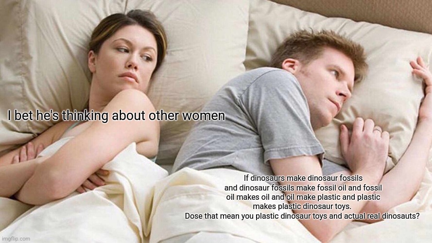 I like dinosaurs raur | I bet he's thinking about other women; If dinosaurs make dinosaur fossils and dinosaur fossils make fossil oil and fossil oil makes oil and oil make plastic and plastic makes plastic dinosaur toys. 
Dose that mean you plastic dinosaur toys and actual real dinosauts? | image tagged in memes,i bet he's thinking about other women | made w/ Imgflip meme maker