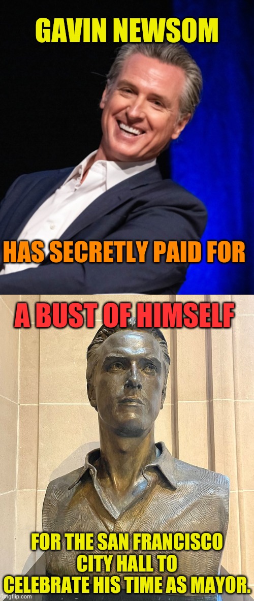 The Hair Gel Narcissist Is At It Again | GAVIN NEWSOM; HAS SECRETLY PAID FOR; A BUST OF HIMSELF; FOR THE SAN FRANCISCO CITY HALL TO CELEBRATE HIS TIME AS MAYOR. | image tagged in memes,politics,gavin,secret,statue,narcissist | made w/ Imgflip meme maker