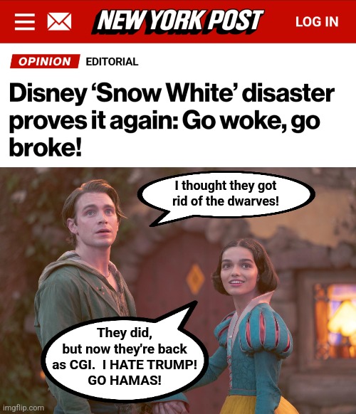 Because producing leftist propaganda is more important to Disney than doing anything too original | I thought they got
rid of the dwarves! They did,
but now they're back
as CGI.  I HATE TRUMP!
GO HAMAS! | image tagged in memes,snow white,disney,go woke go broke,democrats,remake | made w/ Imgflip meme maker