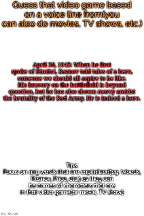 Guess that video game based on a voice line from it | April 30, 1945: When he first spoke of Dimitri, Reznov told tales of a hero, someone we should all aspire to be like. His bravery on the battlefield is beyond question, but he has also shown mercy amidst the brutality of the Red Army. He is indeed a hero. | image tagged in guess that video game based on a voice line from it,msmg,memes | made w/ Imgflip meme maker