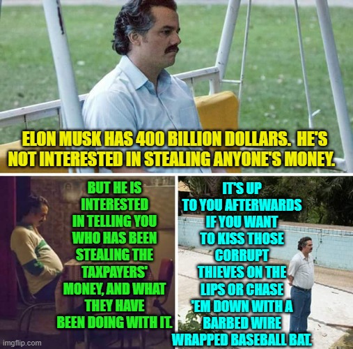 So clear that even leftists should grasp it. | IT'S UP TO YOU AFTERWARDS IF YOU WANT TO KISS THOSE CORRUPT THIEVES ON THE LIPS OR CHASE 'EM DOWN WITH A BARBED WIRE WRAPPED BASEBALL BAT. ELON MUSK HAS 400 BILLION DOLLARS.  HE'S NOT INTERESTED IN STEALING ANYONE'S MONEY. BUT HE IS INTERESTED IN TELLING YOU WHO HAS BEEN STEALING THE TAXPAYERS' MONEY, AND WHAT THEY HAVE BEEN DOING WITH IT. | image tagged in sad pablo escobar | made w/ Imgflip meme maker