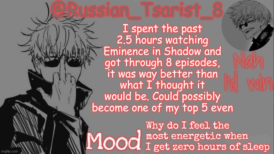 Russian_Tsarist_8 announcement temp (Thanks, Gojo-Satoru) | I spent the past 2.5 hours watching Eminence in Shadow and got through 8 episodes, it was way better than what I thought it would be. Could possibly become one of my top 5 even; Why do I feel the most energetic when I get zero hours of sleep | image tagged in russian_tsarist_8 announcement temp thanks gojo-satoru | made w/ Imgflip meme maker