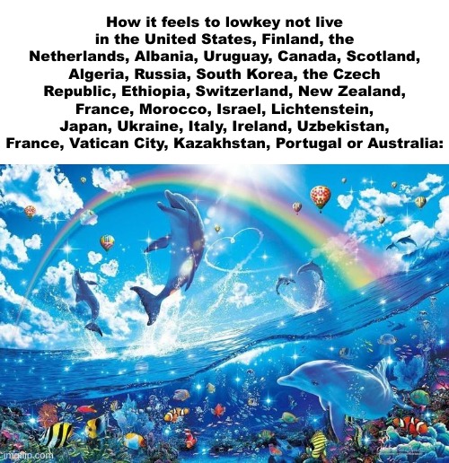 Happy dolphin rainbow | How it feels to lowkey not live in the United States, Finland, the Netherlands, Albania, Uruguay, Canada, Scotland, Algeria, Russia, South Korea, the Czech Republic, Ethiopia, Switzerland, New Zealand, France, Morocco, Israel, Lichtenstein, Japan, Ukraine, Italy, Ireland, Uzbekistan, France, Vatican City, Kazakhstan, Portugal or Australia: | image tagged in happy dolphin rainbow | made w/ Imgflip meme maker