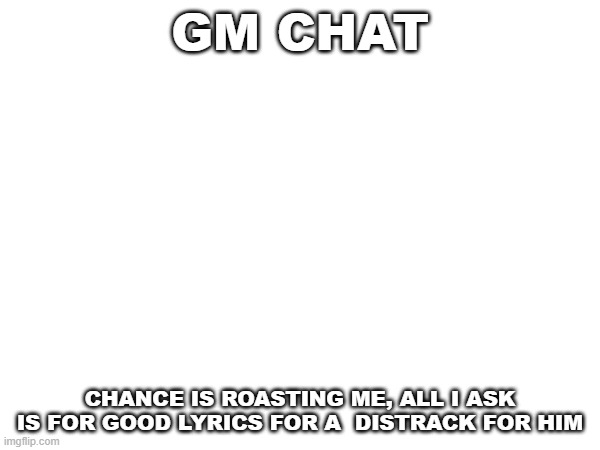 gm chat, edit: this is my last post of chance on msmg i promise | GM CHAT; CHANCE IS ROASTING ME, ALL I ASK IS FOR GOOD LYRICS FOR A  DISTRACK FOR HIM | image tagged in random | made w/ Imgflip meme maker