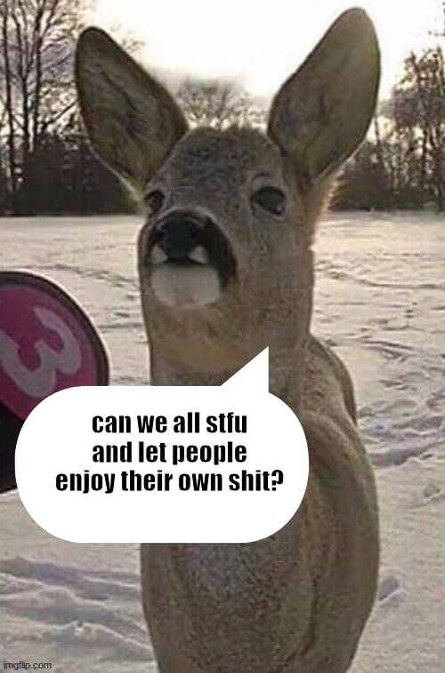 if the mods delete this they r pussies. | can we all stfu and let people enjoy their own shit? | image tagged in deer yap session | made w/ Imgflip meme maker