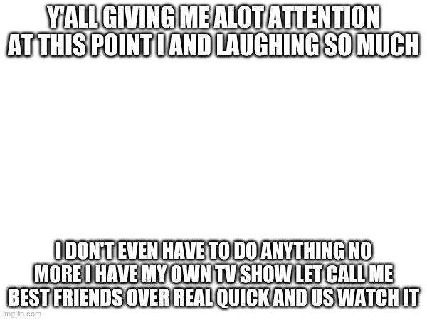 y'all are great actors | Y'ALL GIVING ME ALOT ATTENTION AT THIS POINT I AND LAUGHING SO MUCH; I DON'T EVEN HAVE TO DO ANYTHING NO MORE I HAVE MY OWN TV SHOW LET CALL ME BEST FRIENDS OVER REAL QUICK AND US WATCH IT | made w/ Imgflip meme maker