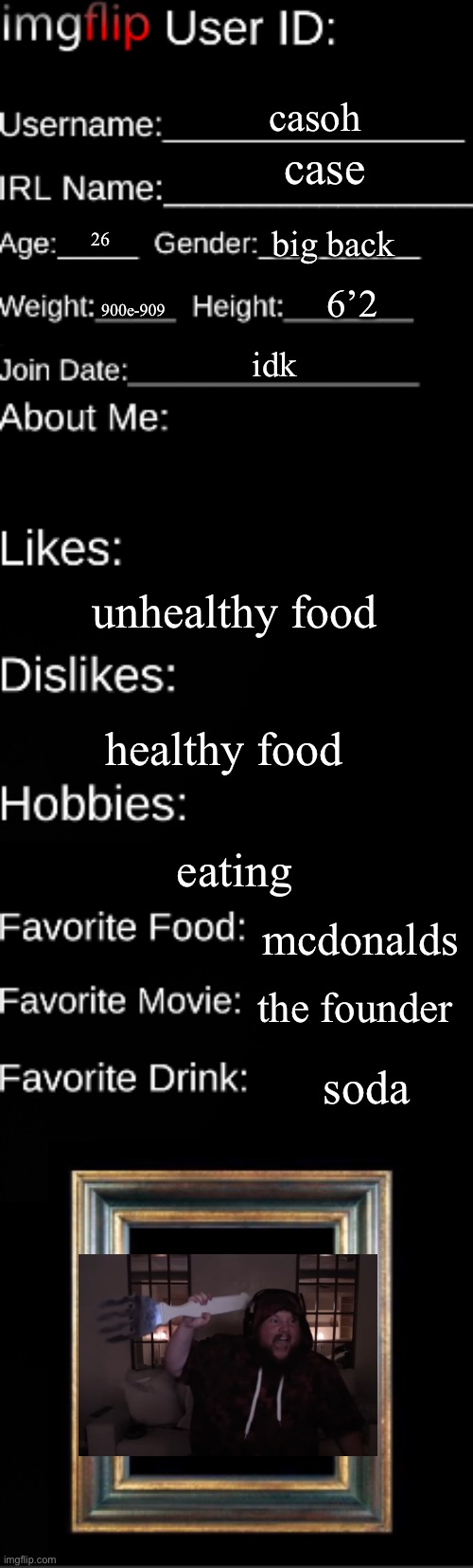 it me | casoh; case; big back; 26; 6’2; 900e-909; idk; unhealthy food; healthy food; eating; mcdonalds; the founder; soda | image tagged in imgflip user id | made w/ Imgflip meme maker