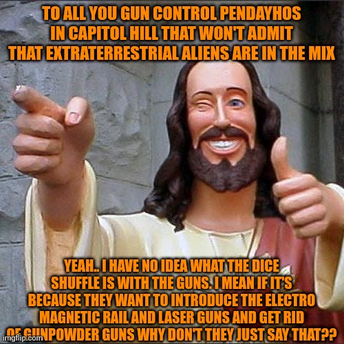 Buddy Christ | TO ALL YOU GUN CONTROL PENDAYHOS IN CAPITOL HILL THAT WON'T ADMIT THAT EXTRATERRESTRIAL ALIENS ARE IN THE MIX; YEAH.. I HAVE NO IDEA WHAT THE DICE SHUFFLE IS WITH THE GUNS. I MEAN IF IT'S BECAUSE THEY WANT TO INTRODUCE THE ELECTRO MAGNETIC RAIL AND LASER GUNS AND GET RID OF GUNPOWDER GUNS WHY DON'T THEY JUST SAY THAT?? | image tagged in memes,buddy christ,politics,gun control,extraterrestrial,technology | made w/ Imgflip meme maker