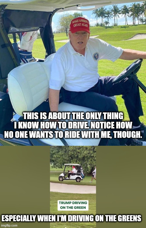 ESPECIALLY WHEN I'M DRIVING ON THE GREENS THIS IS ABOUT THE ONLY THING I KNOW HOW TO DRIVE. NOTICE HOW NO ONE WANTS TO RIDE WITH ME, THOUGH. | image tagged in trump golf cart | made w/ Imgflip meme maker