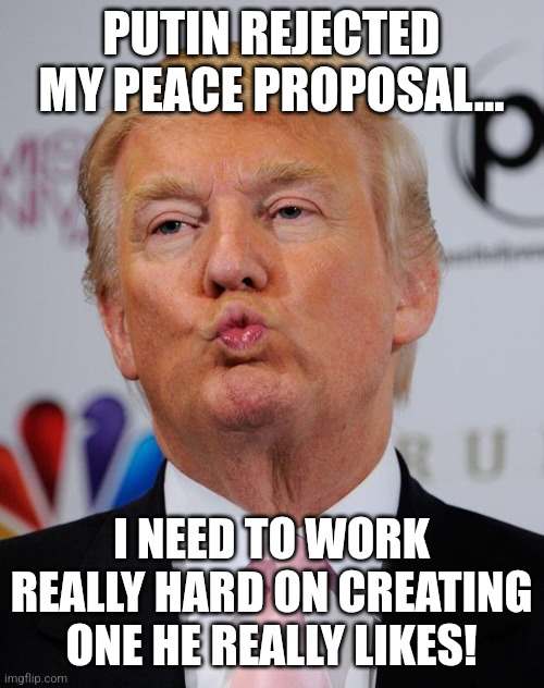 Time to bend over | PUTIN REJECTED MY PEACE PROPOSAL... I NEED TO WORK REALLY HARD ON CREATING ONE HE REALLY LIKES! | image tagged in donald trump,putin,trump,russo-ukrainian war,trump sucks,russia | made w/ Imgflip meme maker