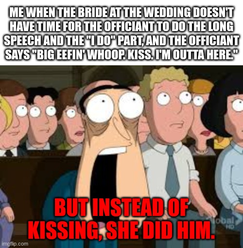 The Bride must of been Greedy | ME WHEN THE BRIDE AT THE WEDDING DOESN'T HAVE TIME FOR THE OFFICIANT TO DO THE LONG SPEECH AND THE "I DO" PART, AND THE OFFICIANT SAYS "BIG EEFIN' WHOOP. KISS. I'M OUTTA HERE."; BUT INSTEAD OF KISSING, SHE DID HIM. | image tagged in blank white template,shocked quagmire | made w/ Imgflip meme maker