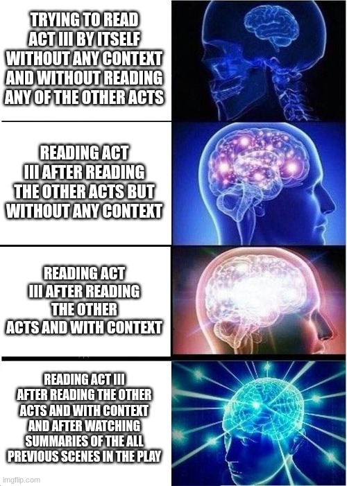 Reading Act III of The Tragedy of Romeo and Juliet | TRYING TO READ ACT III BY ITSELF WITHOUT ANY CONTEXT AND WITHOUT READING ANY OF THE OTHER ACTS; READING ACT III AFTER READING THE OTHER ACTS BUT WITHOUT ANY CONTEXT; READING ACT III AFTER READING THE OTHER ACTS AND WITH CONTEXT; READING ACT III AFTER READING THE OTHER ACTS AND WITH CONTEXT AND AFTER WATCHING SUMMARIES OF THE ALL PREVIOUS SCENES IN THE PLAY | image tagged in memes,expanding brain,shakespeare,romeo and juliet | made w/ Imgflip meme maker