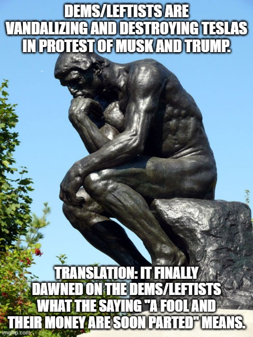 Always look for the unspoken reason why dems/leftists do the things they do. | DEMS/LEFTISTS ARE VANDALIZING AND DESTROYING TESLAS IN PROTEST OF MUSK AND TRUMP. TRANSLATION: IT FINALLY DAWNED ON THE DEMS/LEFTISTS WHAT THE SAYING "A FOOL AND THEIR MONEY ARE SOON PARTED" MEANS. | image tagged in the thinker,elon musk,stupid leftists,memes,political meme,political humor | made w/ Imgflip meme maker