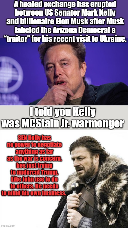 A heated exchange has erupted between US Senator Mark Kelly and billionaire Elon Musk after Musk labeled the Arizona Democrat a “traitor” for his recent visit to Ukraine. I told you Kelly was MCStain Jr. warmonger; SEN Kelly has no power to negotiate anything as far as the war is concern, hes just trying to undercut Trump, Like John use to do to others. He needs to mind his own business. | image tagged in memes,brace yourselves x is coming | made w/ Imgflip meme maker