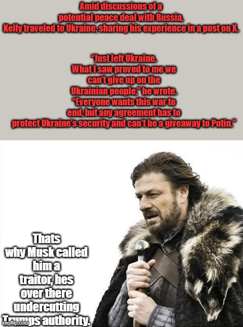 Brace Yourselves X is Coming | “Just left Ukraine. What I saw proved to me we can’t give up on the Ukrainian people,” he wrote. “Everyone wants this war to end, but any agreement has to protect Ukraine’s security and can’t be a giveaway to Putin.”; Amid discussions of a potential peace deal with Russia, Kelly traveled to Ukraine, sharing his experience in a post on X. Thats why Musk called him a traitor, hes over there undercutting Trumps authority. | image tagged in memes,brace yourselves x is coming | made w/ Imgflip meme maker