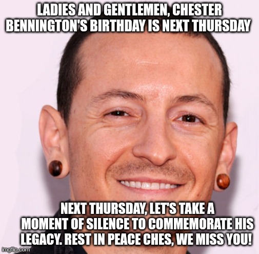 remember all the sadness and frustration and let it go | LADIES AND GENTLEMEN, CHESTER BENNINGTON'S BIRTHDAY IS NEXT THURSDAY; NEXT THURSDAY, LET'S TAKE A MOMENT OF SILENCE TO COMMEMORATE HIS LEGACY. REST IN PEACE CHES, WE MISS YOU! | image tagged in chester bennington,linkin park | made w/ Imgflip meme maker