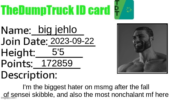 TheDumpTruck ID Card | big jehlo; 2023-09-22; 5'5; 172859; I'm the biggest hater on msmg after the fall of sensei skibble, and also the most nonchalant mf here | image tagged in thedumptruck id card | made w/ Imgflip meme maker