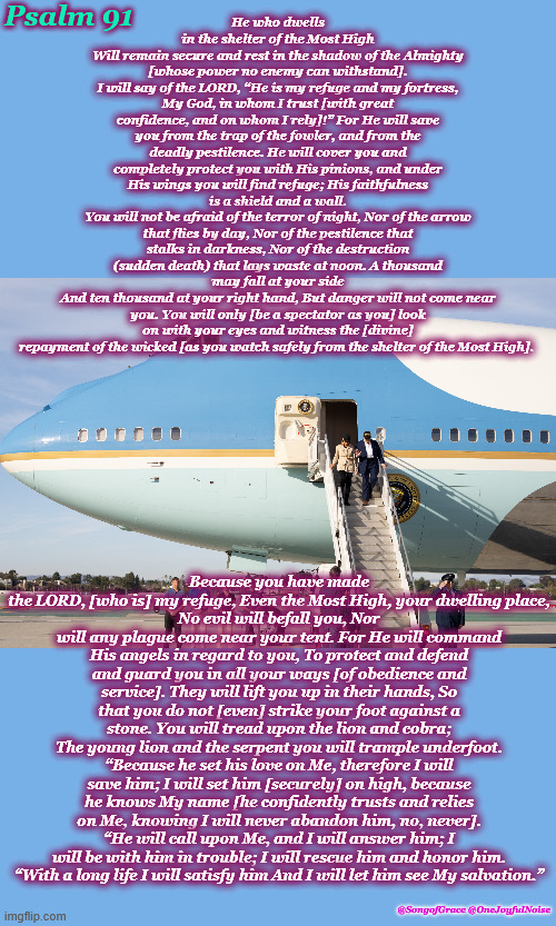 Psalm 91 Prayer | Psalm 91; He who dwells in the shelter of the Most High
Will remain secure and rest in the shadow of the Almighty [whose power no enemy can withstand].
I will say of the LORD, “He is my refuge and my fortress, My God, in whom I trust [with great confidence, and on whom I rely]!” For He will save you from the trap of the fowler, and from the deadly pestilence. He will cover you and completely protect you with His pinions, and under His wings you will find refuge; His faithfulness is a shield and a wall.
You will not be afraid of the terror of night, Nor of the arrow that flies by day, Nor of the pestilence that stalks in darkness, Nor of the destruction (sudden death) that lays waste at noon. A thousand may fall at your side
And ten thousand at your right hand, But danger will not come near you. You will only [be a spectator as you] look on with your eyes and witness the [divine] repayment of the wicked [as you watch safely from the shelter of the Most High]. Because you have made the LORD, [who is] my refuge, Even the Most High, your dwelling place,
No evil will befall you, Nor will any plague come near your tent. For He will command His angels in regard to you, To protect and defend and guard you in all your ways [of obedience and service]. They will lift you up in their hands, So that you do not [even] strike your foot against a stone. You will tread upon the lion and cobra;
The young lion and the serpent you will trample underfoot. “Because he set his love on Me, therefore I will save him; I will set him [securely] on high, because he knows My name [he confidently trusts and relies on Me, knowing I will never abandon him, no, never].
“He will call upon Me, and I will answer him; I will be with him in trouble; I will rescue him and honor him.
“With a long life I will satisfy him And I will let him see My salvation.”; @SongofGrace @OneJoyfulNoise | image tagged in biblical encouragement | made w/ Imgflip meme maker