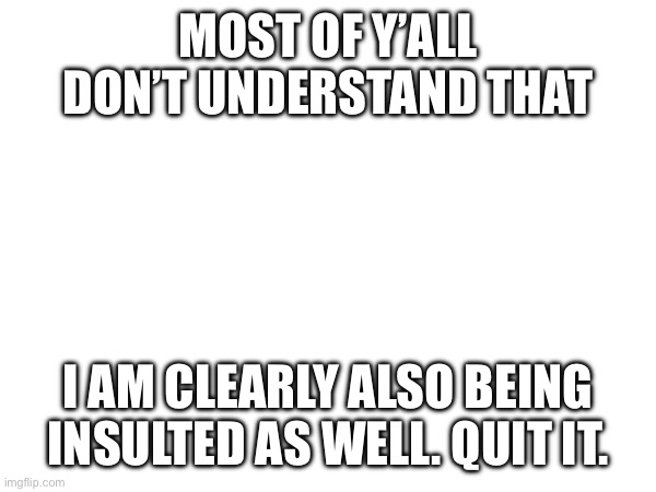 …Being deliberately insulted in MSMG, need help on how to cope. | MOST OF Y’ALL DON’T UNDERSTAND THAT; I AM CLEARLY ALSO BEING INSULTED AS WELL. QUIT IT. | image tagged in why are you reading this | made w/ Imgflip meme maker