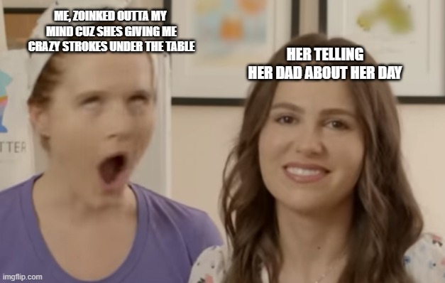 Idk man im high asf | ME, ZOINKED OUTTA MY  MIND CUZ SHES GIVING ME CRAZY STROKES UNDER THE TABLE; HER TELLING HER DAD ABOUT HER DAY | image tagged in rizz | made w/ Imgflip meme maker