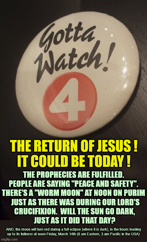 Fill your lamps! Be ready for His return (whenever it may be). | THE RETURN OF JESUS !
IT COULD BE TODAY ! THE PROPHECIES ARE FULFILLED.
PEOPLE ARE SAYING "PEACE AND SAFETY".
THERE'S A "WORM MOON" AT NOON ON PURIM; JUST AS THERE WAS DURING OUR LORD'S
CRUCIFIXION.  WILL THE SUN GO DARK,
JUST AS IT DID THAT DAY? AND, the moon will turn red during a full eclipse (where it is dark), in the hours leading
up to its fullness at noon Friday, March 14th (6 am Eastern, 3 am Pacific in the USA) | image tagged in jesus is lord,second coming,today is a good day,prophecy,be ready,watch | made w/ Imgflip meme maker