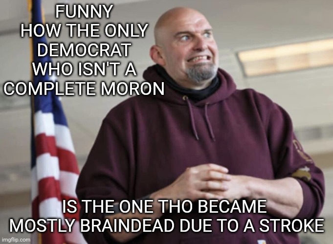 The only Democrat who is against the government shutdown. Democrats were against shutdowns until they were. | FUNNY HOW THE ONLY DEMOCRAT WHO ISN'T A COMPLETE MORON; IS THE ONE THO BECAME  MOSTLY BRAINDEAD DUE TO A STROKE | image tagged in john fetterman,democrats,crying democrats,losers,chuck schumer | made w/ Imgflip meme maker