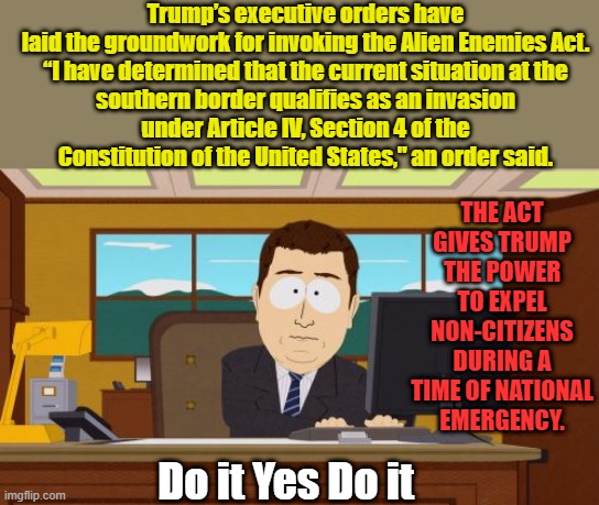 2026 will be to late DEMS brought all the illegals in so they could illegaly vote in 2026 | Trump’s executive orders have laid the groundwork for invoking the Alien Enemies Act.

“I have determined that the current situation at the southern border qualifies as an invasion under Article IV, Section 4 of the Constitution of the United States," an order said. THE ACT GIVES TRUMP THE POWER TO EXPEL NON-CITIZENS DURING A TIME OF NATIONAL EMERGENCY. Do it Yes Do it | image tagged in memes,aaaaand its gone | made w/ Imgflip meme maker