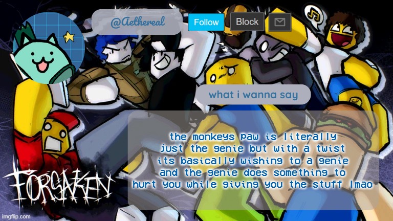 forsaken temp V2 | the monkeys paw is literally just the genie but with a twist
its basically wishing to a genie and the genie does something to hurt you while giving you the stuff lmao | image tagged in forsaken temp v2 | made w/ Imgflip meme maker