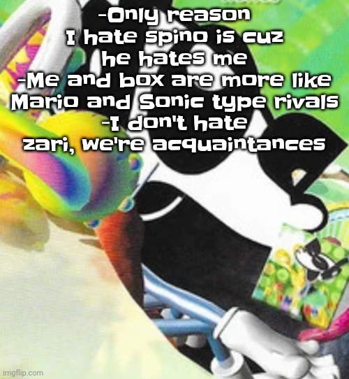 Most of the people I hate are only hated by me because they hate me | -Only reason I hate spino is cuz he hates me
-Me and box are more like Mario and Sonic type rivals
-I don't hate zari, we're acquaintances | image tagged in hdowhjfjdhw | made w/ Imgflip meme maker