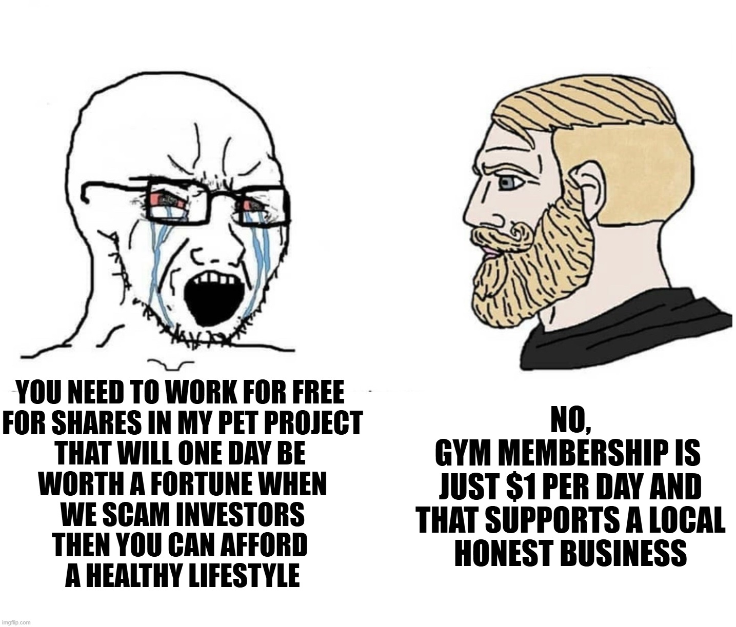 Soyboy conman vs fit entrepreneur | YOU NEED TO WORK FOR FREE 
FOR SHARES IN MY PET PROJECT
THAT WILL ONE DAY BE 
WORTH A FORTUNE WHEN
WE SCAM INVESTORS
THEN YOU CAN AFFORD 
A HEALTHY LIFESTYLE; NO,
GYM MEMBERSHIP IS 
JUST $1 PER DAY AND THAT SUPPORTS A LOCAL
HONEST BUSINESS | image tagged in soyboy vs yes chad,entrepreneur,business,freelancers,scammers | made w/ Imgflip meme maker