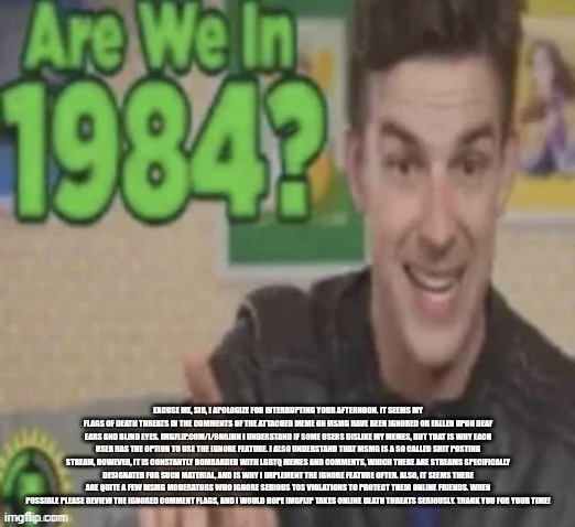 Excuse me, sir, I apologize for interrupting your afternoon. It seems my flags of death threats in the comments of the attached  | EXCUSE ME, SIR, I APOLOGIZE FOR INTERRUPTING YOUR AFTERNOON. IT SEEMS MY FLAGS OF DEATH THREATS IN THE COMMENTS OF THE ATTACHED MEME ON MSMG HAVE BEEN IGNORED OR FALLEN UPON DEAF EARS AND BLIND EYES. IMGFLIP.COM/I/9N6JHN I UNDERSTAND IF SOME USERS DISLIKE MY MEMES, BUT THAT IS WHY EACH USER HAS THE OPTION TO USE THE IGNORE FEATURE. I ALSO UNDERSTAND THAT MSMG IS A SO CALLED SHIT POSTING STREAM, HOWEVER, IT IS CONSTANTLY BOMBARDED WITH LGBTQ MEMES AND COMMENTS, WHICH THERE ARE STREAMS SPECIFICALLY DESIGNATED FOR SUCH MATERIAL, AND IS WHY I IMPLEMENT THE IGNORE FEATURE OFTEN. ALSO, IT SEEMS THERE ARE QUITE A FEW MSMG MODERATORS WHO IGNORE SERIOUS TOS VIOLATIONS TO PROTECT THEIR ONLINE FRIENDS. WHEN POSSIBLE PLEASE REVIEW THE IGNORED COMMENT FLAGS, AND I WOULD HOPE IMGFLIP TAKES ONLINE DEATH THREATS SERIOUSLY. THANK YOU FOR YOUR TIME! | image tagged in are we in 1984 | made w/ Imgflip meme maker