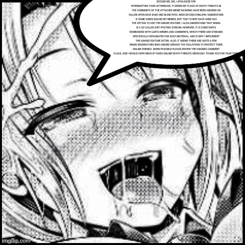 Aheago | EXCUSE ME, SIR, I APOLOGIZE FOR INTERRUPTING YOUR AFTERNOON. IT SEEMS MY FLAGS OF DEATH THREATS IN THE COMMENTS OF THE ATTACHED MEME ON MSMG HAVE BEEN IGNORED OR FALLEN UPON DEAF EARS AND BLIND EYES. IMGFLIP.COM/I/9N6JHN I UNDERSTAND IF SOME USERS DISLIKE MY MEMES, BUT THAT IS WHY EACH USER HAS THE OPTION TO USE THE IGNORE FEATURE. I ALSO UNDERSTAND THAT MSMG IS A SO CALLED SHIT POSTING STREAM, HOWEVER, IT IS CONSTANTLY BOMBARDED WITH LGBTQ MEMES AND COMMENTS, WHICH THERE ARE STREAMS SPECIFICALLY DESIGNATED FOR SUCH MATERIAL, AND IS WHY I IMPLEMENT THE IGNORE FEATURE OFTEN. ALSO, IT SEEMS THERE ARE QUITE A FEW MSMG MODERATORS WHO IGNORE SERIOUS TOS VIOLATIONS TO PROTECT THEIR ONLINE FRIENDS. WHEN POSSIBLE PLEASE REVIEW THE IGNORED COMMENT FLAGS, AND I WOULD HOPE IMGFLIP TAKES ONLINE DEATH THREATS SERIOUSLY. THANK YOU FOR YOUR TIME! | image tagged in aheago | made w/ Imgflip meme maker