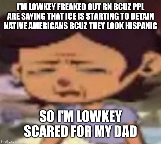 even tho my whole family is legal, it's still scary | I'M LOWKEY FREAKED OUT RN BCUZ PPL ARE SAYING THAT ICE IS STARTING TO DETAIN NATIVE AMERICANS BCUZ THEY LOOK HISPANIC; SO I'M LOWKEY SCARED FOR MY DAD | image tagged in luz distressed | made w/ Imgflip meme maker