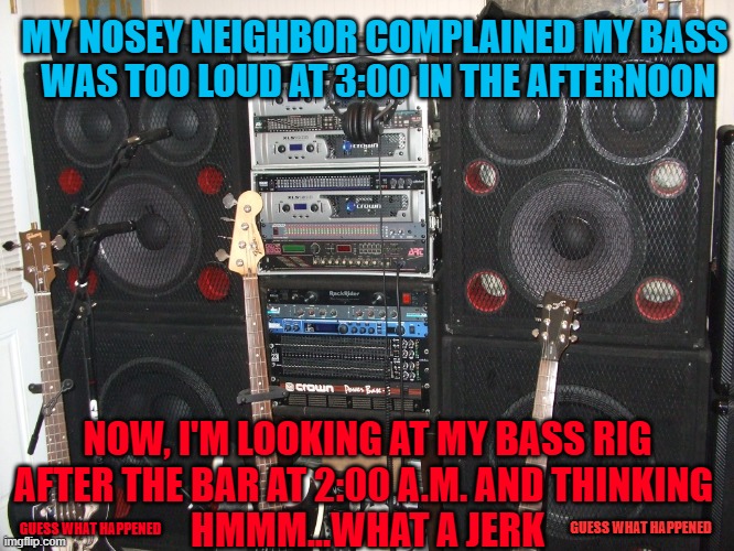He got based...literally | MY NOSEY NEIGHBOR COMPLAINED MY BASS
 WAS TOO LOUD AT 3:00 IN THE AFTERNOON; NOW, I'M LOOKING AT MY BASS RIG
AFTER THE BAR AT 2:00 A.M. AND THINKING 
HMMM...WHAT A JERK; GUESS WHAT HAPPENED; GUESS WHAT HAPPENED | made w/ Imgflip meme maker