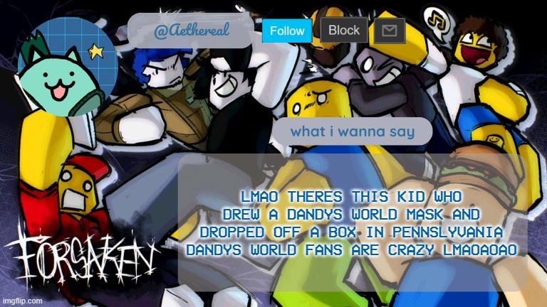 forsaken temp V2 | LMAO THERES THIS KID WHO DREW A DANDYS WORLD MASK AND DROPPED OFF A BOX IN PENNSLYVANIA
DANDYS WORLD FANS ARE CRAZY LMAOAOAO | image tagged in forsaken temp v2 | made w/ Imgflip meme maker