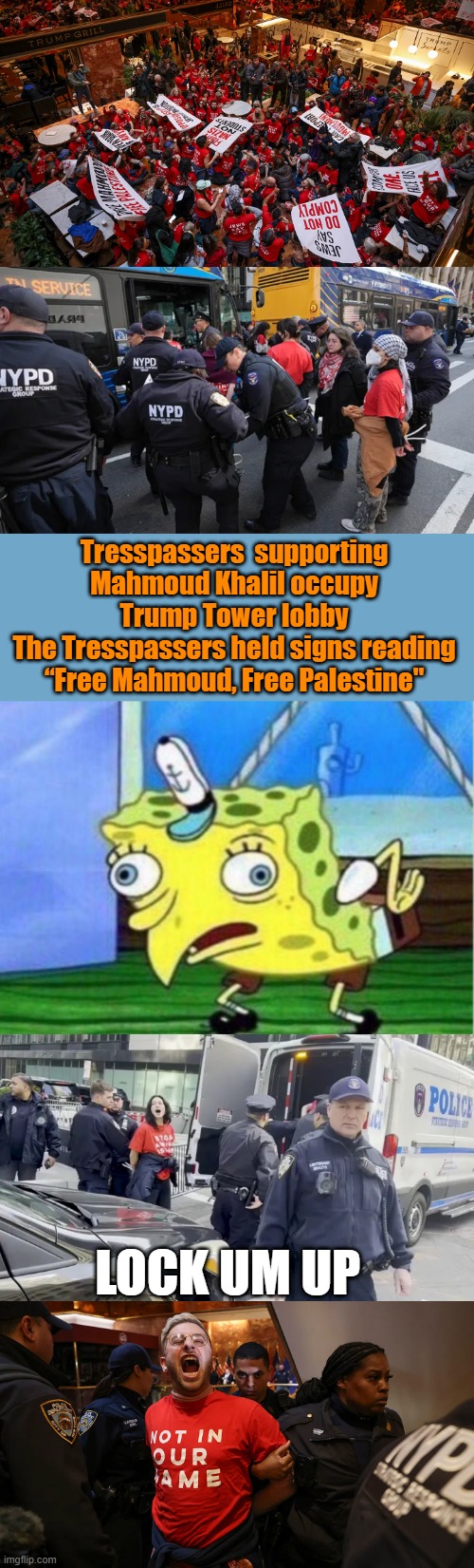 They used your tax dollars to do it.You think the tresspassers used thier own money OPEN MOUTH SYNDRON  on display last 2 photos | Tresspassers  supporting Mahmoud Khalil occupy Trump Tower lobby
The Tresspassers held signs reading “Free Mahmoud, Free Palestine"; LOCK UM UP | image tagged in memes,mocking spongebob | made w/ Imgflip meme maker