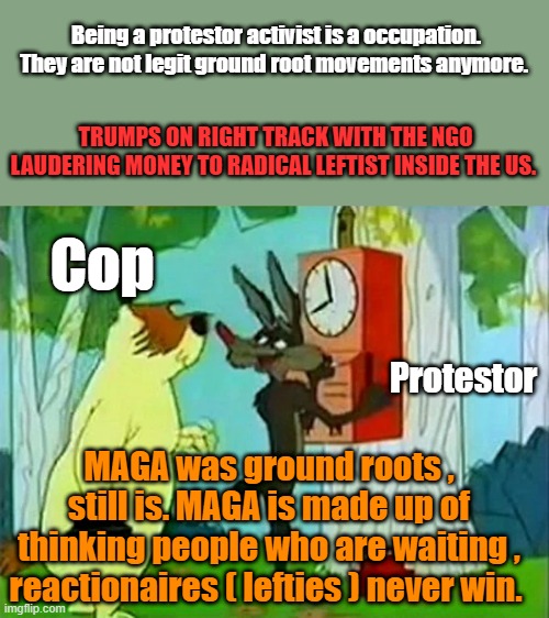 Police chiefs should be elected like sheriffs so Gov.&Mayor have no power over cops.Police chiefs are nothing but political now | Being a protestor activist is a occupation. They are not legit ground root movements anymore. TRUMPS ON RIGHT TRACK WITH THE NGO LAUDERING MONEY TO RADICAL LEFTIST INSIDE THE US. Cop; Protestor; MAGA was ground roots , still is. MAGA is made up of thinking people who are waiting , reactionaires ( lefties ) never win. | made w/ Imgflip meme maker