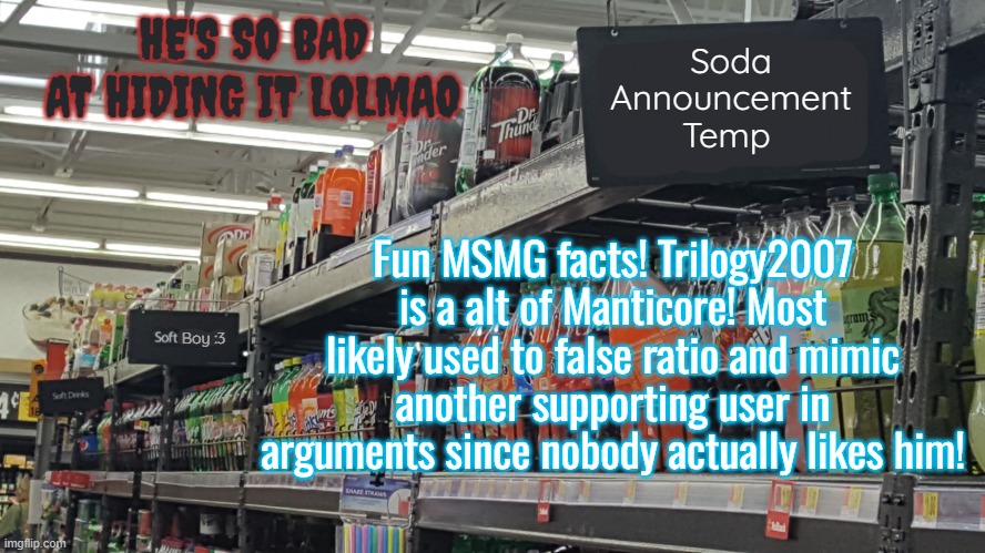 ignore the evil ass text in the corner | HE'S SO BAD AT HIDING IT LOLMAO; Fun MSMG facts! Trilogy2007 is a alt of Manticore! Most likely used to false ratio and mimic another supporting user in arguments since nobody actually likes him! | image tagged in soda no relation to soda 's temp | made w/ Imgflip meme maker