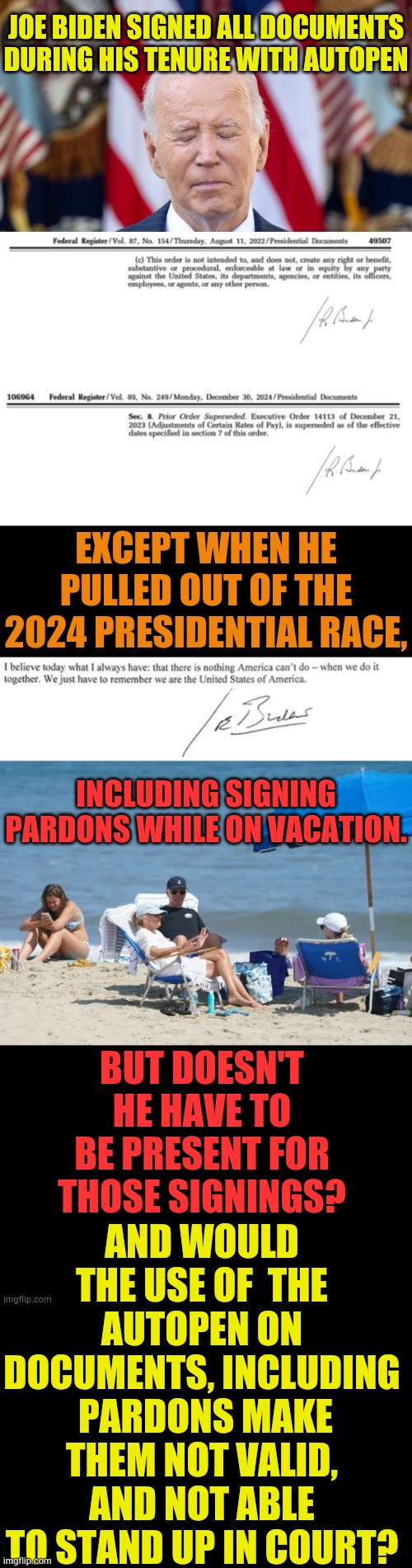 Biden's Blunders Are Coming Out | JOE BIDEN SIGNED ALL DOCUMENTS DURING HIS TENURE WITH AUTOPEN; EXCEPT WHEN HE PULLED OUT OF THE 2024 PRESIDENTIAL RACE, INCLUDING SIGNING PARDONS WHILE ON VACATION. AND WOULD THE USE OF  THE AUTOPEN ON DOCUMENTS, INCLUDING  PARDONS MAKE THEM NOT VALID, AND NOT ABLE TO STAND UP IN COURT? BUT DOESN'T HE HAVE TO BE PRESENT FOR THOSE SIGNINGS? | image tagged in memes,politics,joe biden,not really,sign,pardon | made w/ Imgflip meme maker