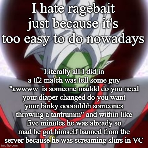 I hate ragebait just because it's too easy to do nowadays; Literally all I did in a tf2 match was tell some guy "awwww  is someone maddd do you need your diaper changed do you want your binky ooooohhh someones throwing a tantrumm" and within like five minutes he was already so mad he got himself banned from the server because he was screaming slurs in VC | made w/ Imgflip meme maker