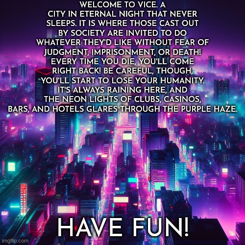 Testing out some new OCs - Image from Imgflip AI | WELCOME TO VICE. A CITY IN ETERNAL NIGHT THAT NEVER SLEEPS. IT IS WHERE THOSE CAST OUT BY SOCIETY ARE INVITED TO DO WHATEVER THEY'D LIKE WITHOUT FEAR OF JUDGMENT, IMPRISONMENT, OR DEATH! EVERY TIME YOU DIE, YOU'LL COME RIGHT BACK! BE CAREFUL, THOUGH, YOU'LL START TO LOSE YOUR HUMANITY. IT'S ALWAYS RAINING HERE, AND THE NEON LIGHTS OF CLUBS, CASINOS, BARS, AND HOTELS GLARES THROUGH THE PURPLE HAZE. HAVE FUN! | image tagged in roleplaying,alternate reality,ocs,dystopia | made w/ Imgflip meme maker